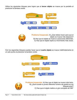 Utiliza los siguientes bloques para lograr que el tercer objeto se mueva por la pantalla al
presionar la bandera verde:




                                                            Problema Inesperado: A) ¿Qué debes hacer para que el
                                                                                     objeto se mueva más despacio?
                                                              B) Haz que el objeto se mueva a posiciones diferentes.
                                                               C) Haz que el objeto repita su movimiento más veces.




Con los siguientes bloques puedes hacer que el cuarto objeto se mueva indefinidamente en
un solo punto al presionar la bandera verde:




                                              Problema Inesperado: A) Haz que el objeto se mueva más lento.
                                                   B) ¿Qué sucede si pones diferente número de grados en los
                                                                                                bloques girar?
                                                         C) Haz que el objeto realice un giro completo de 360°



Pág. 27   -   Tercera Edición (3.02)   -   http://www.eduteka.org/ScratchCuadernoTrabajo1.php
 