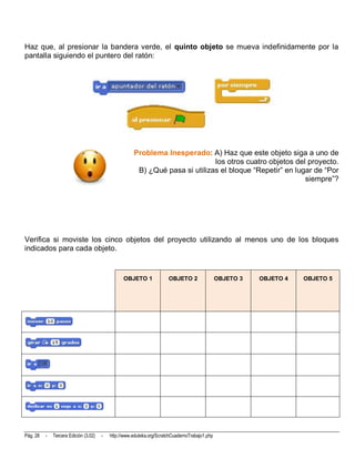 Haz que, al presionar la bandera verde, el quinto objeto se mueva indefinidamente por la
pantalla siguiendo el puntero del ratón:




                                                      Problema Inesperado: A) Haz que este objeto siga a uno de
                                                                              los otros cuatro objetos del proyecto.
                                                       B) ¿Qué pasa si utilizas el bloque “Repetir” en lugar de “Por
                                                                                                          siempre”?




Verifica si moviste los cinco objetos del proyecto utilizando al menos uno de los bloques
indicados para cada objeto.


                                                 OBJETO 1              OBJETO 2                 OBJETO 3   OBJETO 4   OBJETO 5




Pág. 28   -   Tercera Edición (3.02)   -   http://www.eduteka.org/ScratchCuadernoTrabajo1.php
 