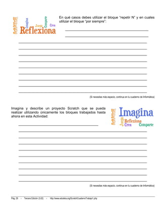 En qué casos debes utilizar el bloque “repetir N” y en cuales
                                                     utilizar el bloque “por siempre”:

                                                            ________________________________________________
                                                            ________________________________________________
          __________________________________________________________________________
          __________________________________________________________________________
          __________________________________________________________________________
          __________________________________________________________________________
          __________________________________________________________________________
          __________________________________________________________________________
          __________________________________________________________________________
          __________________________________________________________________________
          __________________________________________________________________________
                                                                                      (Si necesitas más espacio, continua en tu cuaderno de Informática)



Imagina y describe un proyecto Scratch que se pueda
realizar utilizando únicamente los bloques trabajados hasta
ahora en esta Actividad:

          ______________________________________________
          __________________________________________________________________________
          __________________________________________________________________________
          __________________________________________________________________________
          __________________________________________________________________________
          __________________________________________________________________________
          __________________________________________________________________________
          __________________________________________________________________________
          __________________________________________________________________________
          __________________________________________________________________________
                                                                                      (Si necesitas más espacio, continua en tu cuaderno de Informática)



Pág. 29    -   Tercera Edición (3.02)   -   http://www.eduteka.org/ScratchCuadernoTrabajo1.php
 