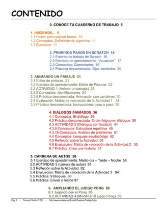 CONTENIDO
                                          0. CONOCE TU CUADERNO DE TRABAJO 5

                     1. INICIEMOS... 9
                     1.1 Pasos para realizar tareas 10
                     1.2 Conceptos: Definición de algoritmo 11
                     1.3 Ejercicios 11

                                          2. PRIMEROS PASOS EN SCRATCH 16
                                          2.1 Entorno de trabajo de Scratch 16
                                          2.2 Ejercicio de aprestamiento: “Aquarium” 17
                                          2.3 Conceptos: Comentarios 19
                                          2.4 Práctica desconectada: Ojos vendados 20

                     3. ANIMANDO UN PAISAJE 21
                     3.1 Editor de pinturas 21
                     3.2 Ejercicio de aprestamiento: Editor de Pinturas 22
                     3.3 ACTIVIDAD 1 (Animar un paisaje) 23
                     3.3.5 Conceptos: Identificadores 24
                     3.3.8 Práctica desconectada: Animación con cartulinas 30
                     3.4 Evaluación: Matriz de valoración de la Actividad 1 34
                     3.5 Práctica desconectada: Instrucciones paso a paso 35

                                          4. DIALOGOS ANIMADOS 36
                                          4.1 Conceptos: El diálogo 36
                                          4.2 Práctica desconectada: Orden lógico en diálogos 38
                                          4.3 ACTIVIDAD 2 (Diálogos con Scratch) 41
                                          4.3.8 Conceptos: Estructura repetitiva 45
                                          4.3.16 Conceptos: Análisis de problemas 51
                                          4.4 Conceptos: Lenguaje seudocódigo 52
                                          4.5 Reflexión sobre la Actividad 53
                                          4.6 Evaluación: Matriz de valoración de la Actividad 2 55
                                          4.7 Práctica: Crea una historia 57

                    5. CARRERA DE AUTOS 58
                    5.1 Ejercicio de aprestamiento: Medio día – Tarde – Noche 58
                    5.2 ACTIVIDAD 3 (carrera de autos) 61
                    5.3 Reflexión sobre la Actividad 82
                    5.4 Evaluación: Matriz de valoración de la Actividad 3 84
                    5.5 Práctica: 9 Bloques 86
                    5.6 Práctica: Enviar y recibir 87

                                          6. AMPLIANDO EL JUEGO PONG 88
                                          6.1 Jugando con el Pong 88
                                          6.2 ACTIVIDAD 4 (Modificar el juego Pong) 89
Pág. 3   -   Tercera Edición (3.02)   -   http://www.eduteka.org/ScratchCuadernoTrabajo1.php
 