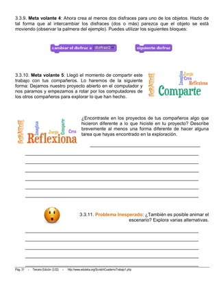 3.3.9. Meta volante 4: Ahora crea al menos dos disfraces para uno de los objetos. Hazlo de
tal forma que al intercambiar los disfraces (dos o más) parezca que el objeto se está
moviendo (observar la palmera del ejemplo). Puedes utilizar los siguientes bloques:




3.3.10. Meta volante 5: Llegó el momento de compartir este
trabajo con tus compañeros. Lo haremos de la siguiente
forma: Dejamos nuestro proyecto abierto en el computador y
nos paramos y empezamos a rotar por los computadores de
los otros compañeros para explorar lo que han hecho.



                                                      ¿Encontraste en los proyectos de tus compañeros algo que
                                                      hicieron diferente a lo que hiciste en tu proyecto? Describe
                                                      brevemente al menos una forma diferente de hacer alguna
                                                      tarea que hayas encontrado en la exploración.

                                                             _______________________________________________
          __________________________________________________________________________
          __________________________________________________________________________
          __________________________________________________________________________
          __________________________________________________________________________
          __________________________________________________________________________
          __________________________________________________________________________



                                                     3.3.11. Problema Inesperado: ¿También es posible animar el
                                                                           escenario? Explora varias alternativas.

          __________________________________________________________________________
          __________________________________________________________________________
          __________________________________________________________________________
          __________________________________________________________________________
          __________________________________________________________________________
Pág. 31    -   Tercera Edición (3.02)   -   http://www.eduteka.org/ScratchCuadernoTrabajo1.php
 