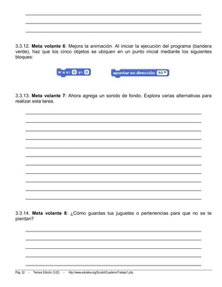 __________________________________________________________________________
          __________________________________________________________________________
          __________________________________________________________________________


3.3.12. Meta volante 6: Mejora la animación. Al iniciar la ejecución del programa (bandera
verde), haz que los cinco objetos se ubiquen en un punto inicial mediante los siguientes
bloques:




3.3.13. Meta volante 7: Ahora agrega un sonido de fondo. Explora varias alternativas para
realizar esta tarea.

          __________________________________________________________________________
          __________________________________________________________________________
          __________________________________________________________________________
          __________________________________________________________________________
          __________________________________________________________________________
          __________________________________________________________________________
          __________________________________________________________________________
          __________________________________________________________________________
          __________________________________________________________________________
          __________________________________________________________________________
          __________________________________________________________________________


3.3.14. Meta volante 8: ¿Cómo guardas tus juguetes o pertenencias para que no se te
pierdan?

          __________________________________________________________________________
          __________________________________________________________________________
          __________________________________________________________________________
          __________________________________________________________________________
          __________________________________________________________________________
Pág. 32    -   Tercera Edición (3.02)   -   http://www.eduteka.org/ScratchCuadernoTrabajo1.php
 