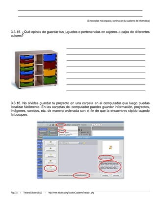 __________________________________________________________________________
          __________________________________________________________________________
                                                                                      (Si necesitas más espacio, continua en tu cuaderno de Informática)



3.3.15. ¿Qué opinas de guardar tus juguetes o pertenencias en cajones o cajas de diferentes
colores?


                                                               _______________________________________________
                                                               _______________________________________________
                                                               _______________________________________________
                                                               _______________________________________________
                                                               _______________________________________________
                                                               _______________________________________________
                                                               _______________________________________________
                                                               _______________________________________________



3.3.16. No olvides guardar tu proyecto en una carpeta en el computador que luego puedas
localizar fácilmente. En las carpetas del computador puedes guardar información, proyectos,
imágenes, sonidos, etc. de manera ordenada con el fin de que la encuentres rápido cuando
la busques.




Pág. 33    -   Tercera Edición (3.02)   -   http://www.eduteka.org/ScratchCuadernoTrabajo1.php
 