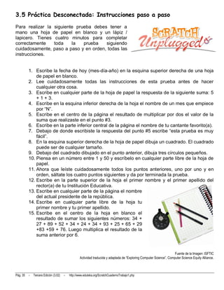 3.5 Práctica Desconectada: Instrucciones paso a paso
Para realizar la siguiente prueba debes tener a
mano una hoja de papel en blanco y un lápiz /
lapicero. Tienes cuatro minutos para completar
correctamente    toda    la   prueba   siguiendo
cuidadosamente, paso a paso y en orden, todas las
instrucciones.


          1. Escribe la fecha de hoy (mes-día-año) en la esquina superior derecha de una hoja
              de papel en blanco.
          2. Lee cuidadosamente todas las instrucciones de esta prueba antes de hacer
              cualquier otra cosa.
          3. Escribe en cualquier parte de la hoja de papel la respuesta de la siguiente suma: 5
              + 1 + 3.
          4. Escribe en la esquina inferior derecha de la hoja el nombre de un mes que empiece
              por “N”.
          5. Escribe en el centro de la página el resultado de multiplicar por dos el valor de la
              suma que realizaste en el punto #3.
          6. Escribe en la parte inferior central de la página el nombre de tu cantante favorito(a).
          7. Debajo de donde escribiste la respuesta del punto #5 escribe “esta prueba es muy
              fácil”.
          8. En la esquina superior derecha de la hoja de papel dibuja un cuadrado. El cuadrado
              puede ser de cualquier tamaño.
          9. Debajo del cuadrado dibujado en el punto anterior, dibuja tres círculos pequeños.
          10. Piensa en un número entre 1 y 50 y escríbelo en cualquier parte libre de la hoja de
              papel.
          11. Ahora que leíste cuidadosamente todos los puntos anteriores, uno por uno y en
              orden, sáltate los cuatro puntos siguientes y da por terminada la prueba.
          12. Escribe en la parte superior de la hoja el primer nombre y el primer apellido del
              rector(a) de tu Institución Educativa.
          13. Escribe en cualquier parte de la página el nombre
              del actual presidente de la república.
          14. Escribe en cualquier parte libre de la hoja tu
              primer nombre y tu primer apellido.
          15. Escribe en el centro de la hoja en blanco el
              resultado de sumar los siguientes números: 34 +
              27 + 89 + 52 + 34 + 24 + 34 + 93 + 25 + 65 + 29
              +83 +59 + 76. Luego multiplica el resultado de la
              suma anterior por 6.


                                                                                                                       Fuente de la Imagen: ISFTIC
                                                   Actividad traducida y adaptada de “Exploring Computer Science”, Computer Science Equity Alliance.



Pág. 35   -   Tercera Edición (3.02)   -   http://www.eduteka.org/ScratchCuadernoTrabajo1.php
 