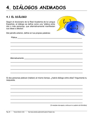4. DIÁLOGOS ANIMADOS
4.1 EL DIÁLOGO
Según el diccionario de la Real Academia de la Lengua
Española, el diálogo se define como una “plática entre
dos o más personas, que alternativamente manifiestan
sus ideas o afectos”.

Del párrafo anterior, define en tus propias palabras:

          Plática ____________________________________________________________

          __________________________________________________________________________
          __________________________________________________________________________
          __________________________________________________________________________
          __________________________________________________________________________


          Alternativamente ____________________________________________________________
          __________________________________________________________________________
          __________________________________________________________________________
          __________________________________________________________________________
          __________________________________________________________________________


Si dos personas platican (hablan) al mismo tiempo, ¿habrá diálogo entre ellas? Argumenta tu
respuesta.

          __________________________________________________________________________
          __________________________________________________________________________
          __________________________________________________________________________
          __________________________________________________________________________
          __________________________________________________________________________
          __________________________________________________________________________
                                                                                      (Si necesitas más espacio, continua en tu cuaderno de Informática)



Pág. 36    -   Tercera Edición (3.02)   -   http://www.eduteka.org/ScratchCuadernoTrabajo1.php
 