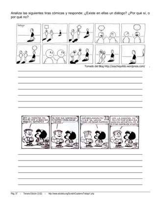 Analiza las siguientes tiras cómicas y responde: ¿Existe en ellas un diálogo? ¿Por qué sí, o
por qué no?




                                                                                   Tomado del Blog http://soychiquitito.wordpress.com/   .
          __________________________________________________________________________
          __________________________________________________________________________
          __________________________________________________________________________
          __________________________________________________________________________
          __________________________________________________________________________
          __________________________________________________________________________
          __________________________________________________________________________




          __________________________________________________________________________
          __________________________________________________________________________
          __________________________________________________________________________
          __________________________________________________________________________
          __________________________________________________________________________
          __________________________________________________________________________


Pág. 37    -   Tercera Edición (3.02)   -   http://www.eduteka.org/ScratchCuadernoTrabajo1.php
 
