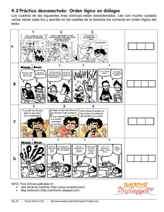 4.2 Práctica desconectada: Orden lógico en diálogos
Los cuadros de las siguientes tiras cómicas están desordenados. Lee con mucho cuidado
varias veces cada tira y escribe en las casillas de la derecha los números en orden lógico del
texto.




A




    B




    C




 D




NOTA: Tiras cómicas publicadas en:
       Sitio oficial de Condorito (http://www.condorito.com/)
       Blog Santicomic (http://santicomic.blogspot.com)


Pág. 38   -   Tercera Edición (3.02)   -   http://www.eduteka.org/ScratchCuadernoTrabajo1.php
 