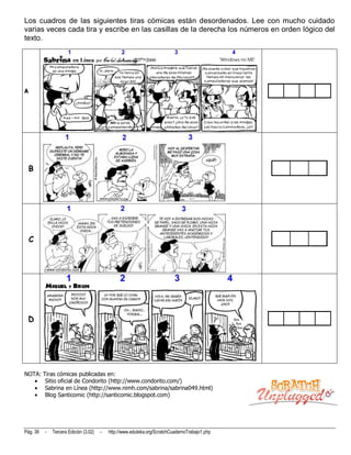 Los cuadros de las siguientes tiras cómicas están desordenados. Lee con mucho cuidado
varias veces cada tira y escribe en las casillas de la derecha los números en orden lógico del
texto.




A




    B




    C




 D




NOTA: Tiras cómicas publicadas en:
       Sitio oficial de Condorito (http://www.condorito.com/)
       Sabrina en Línea (http://www.nimh.com/sabrina/sabrina049.html)
       Blog Santicomic (http://santicomic.blogspot.com)




Pág. 39   -   Tercera Edición (3.02)   -   http://www.eduteka.org/ScratchCuadernoTrabajo1.php
 