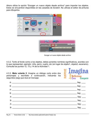 Ahora utiliza la opción “Escoger un nuevo objeto desde archivo” para importar los objetos.
Estos se encuentran disponibles en las carpetas de Scratch. No utilices el editor de pinturas
para dibujarlos.




                                                                       Escoger un nuevo objeto desde archivo



4.3.2. Tanto al fondo como a los objetos, debes ponerles nombres significativos, acordes con
lo que representan; ejemplo: niña, perro, cuarto, etc (en lugar de objeto1, objeto2, escenario).
Consulta los puntos 12, 13 y 14 de la Actividad 1.


4.3.3. Meta volante 2: Imagina un diálogo corto entre dos
personajes y escríbelo a continuación, indicando los
segundos (seg) que dura el mensaje:

     A: _________________________________________________________________ Seg: ____
     B: _________________________________________________________________ Seg: ____
     A: _________________________________________________________________ Seg: ____
     B: _________________________________________________________________ Seg: ____
      A: _________________________________________________________________ Seg: ____
      B: _________________________________________________________________ Seg: ____
      A: _________________________________________________________________ Seg: ____
      B: _________________________________________________________________ Seg: ____


Pág. 42   -   Tercera Edición (3.02)   -   http://www.eduteka.org/ScratchCuadernoTrabajo1.php
 