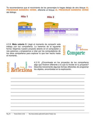 Te recomendamos que el movimiento de los personajes lo hagas debajo de otro bloque AL
PRESIONAR BANDERA VERDE, diferente al bloque AL PRESIONAR BANDERA VERDE
del diálogo.




4.3.9. Meta volante 5: Llegó el momento de compartir este
trabajo con tus compañeros. Lo haremos de la siguiente
forma: Dejamos nuestro proyecto abierto en el computador y
nos paramos y empezamos a rotar por los computadores de
los otros compañeros para explorar lo que han hecho hasta
el momento.


                                                     4.3.10. ¿Encontraste en los proyectos de tus compañeros
                                                     algo que hicieron diferente a lo que tú hiciste en tu proyecto?
                                                     Describe brevemente algunas formas diferentes de programar
                                                     los objetos, encontradas en la exploración.

                                                            ________________________________________________
          __________________________________________________________________________
          __________________________________________________________________________
          __________________________________________________________________________
          __________________________________________________________________________
          __________________________________________________________________________
          __________________________________________________________________________
          __________________________________________________________________________
          __________________________________________________________________________
          __________________________________________________________________________
          __________________________________________________________________________

Pág. 46    -   Tercera Edición (3.02)   -   http://www.eduteka.org/ScratchCuadernoTrabajo1.php
 