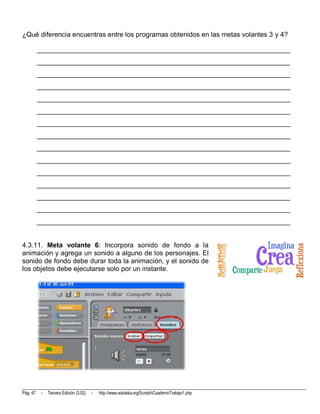 ¿Qué diferencia encuentras entre los programas obtenidos en las metas volantes 3 y 4?

          __________________________________________________________________________
          __________________________________________________________________________
          __________________________________________________________________________
          __________________________________________________________________________
          __________________________________________________________________________
          __________________________________________________________________________
          __________________________________________________________________________
          __________________________________________________________________________
          __________________________________________________________________________
          __________________________________________________________________________
          __________________________________________________________________________
          __________________________________________________________________________
          __________________________________________________________________________
          __________________________________________________________________________
          __________________________________________________________________________


4.3.11. Meta volante 6: Incorpora sonido de fondo a la
animación y agrega un sonido a alguno de los personajes. El
sonido de fondo debe durar toda la animación, y el sonido de
los objetos debe ejecutarse solo por un instante.




Pág. 47    -   Tercera Edición (3.02)   -   http://www.eduteka.org/ScratchCuadernoTrabajo1.php
 