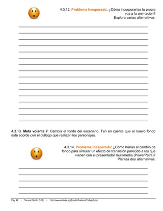 4.3.12. Problema Inesperado: ¿Cómo incorporarías tu propia
                                                                                            voz a la animación?
                                                                                     Explora varias alternativas:

          __________________________________________________________________________
          __________________________________________________________________________
          __________________________________________________________________________
          __________________________________________________________________________
          __________________________________________________________________________
          __________________________________________________________________________
          __________________________________________________________________________
          __________________________________________________________________________
          __________________________________________________________________________
          __________________________________________________________________________
          __________________________________________________________________________
          __________________________________________________________________________
          __________________________________________________________________________
          __________________________________________________________________________
          __________________________________________________________________________
          __________________________________________________________________________


4.3.13. Meta volante 7: Cambia el fondo del escenario. Ten en cuenta que el nuevo fondo
esté acorde con el diálogo que realizan los personajes.


                                                          4.3.14. Problema inesperado: ¿Cómo harías el cambio de
                                                        fondo para simular un efecto de transición parecido a los que
                                                                 vienen con el presentador multimedia (PowerPoint)?
                                                                                            Plantea dos alternativas:

          __________________________________________________________________________
          __________________________________________________________________________
          __________________________________________________________________________
          __________________________________________________________________________
          __________________________________________________________________________

Pág. 48    -   Tercera Edición (3.02)   -   http://www.eduteka.org/ScratchCuadernoTrabajo1.php
 