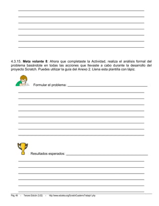 __________________________________________________________________________
          __________________________________________________________________________
          __________________________________________________________________________
          __________________________________________________________________________
          __________________________________________________________________________
          __________________________________________________________________________
          __________________________________________________________________________



4.3.15. Meta volante 8: Ahora que completaste la Actividad, realiza el análisis formal del
problema basándote en todas las acciones que llevaste a cabo durante la desarrollo del
proyecto Scratch. Puedes utilizar la guía del Anexo 2. Llena esta plantilla con lápiz.



                          Formular el problema: _______________________________________________
          __________________________________________________________________________
          __________________________________________________________________________
          __________________________________________________________________________
          __________________________________________________________________________
          __________________________________________________________________________
          __________________________________________________________________________
          __________________________________________________________________________
          __________________________________________________________________________




                       Resultados esperados: ________________________________________________
          __________________________________________________________________________
          __________________________________________________________________________
          __________________________________________________________________________
          __________________________________________________________________________
          __________________________________________________________________________
          __________________________________________________________________________
Pág. 49    -   Tercera Edición (3.02)   -   http://www.eduteka.org/ScratchCuadernoTrabajo1.php
 