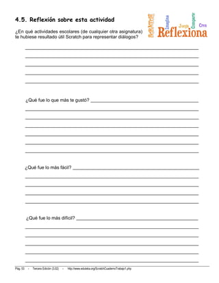 4.5. Reflexión sobre esta actividad

¿En qué actividades escolares (de cualquier otra asignatura)
te hubiese resultado útil Scratch para representar diálogos?

          __________________________________________________________________________
          __________________________________________________________________________
          __________________________________________________________________________
          __________________________________________________________________________
          __________________________________________________________________________



          ¿Qué fue lo que más te gustó? ______________________________________________
          __________________________________________________________________________
          __________________________________________________________________________
          __________________________________________________________________________
          __________________________________________________________________________
          __________________________________________________________________________
          __________________________________________________________________________


          ¿Qué fue lo más fácil? ______________________________________________________
          __________________________________________________________________________
          __________________________________________________________________________
          __________________________________________________________________________
          __________________________________________________________________________


          ¿Qué fue lo más difícil? ____________________________________________________
          __________________________________________________________________________
          __________________________________________________________________________
          __________________________________________________________________________
          __________________________________________________________________________
          __________________________________________________________________________
Pág. 53    -   Tercera Edición (3.02)   -   http://www.eduteka.org/ScratchCuadernoTrabajo1.php
 