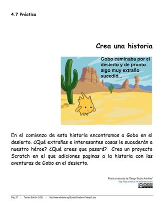 4.7 Práctica




                                                                                            Crea una historia




En el comienzo de esta historia encontramos a Gobo en el
desierto. ¿Qué extrañas e interesantes cosas le sucederán a
nuestro héroe? ¿Qué crees que pasará? Crea un proyecto
Scratch en el que adiciones paginas a la historia con las
aventuras de Gobo en el desierto.

                                                                                                Práctica traducida de “Design Studio Activities”
                                                                                                            http://day.scratch.mit.edu/resources




Pág. 57   -   Tercera Edición (3.02)   -   http://www.eduteka.org/ScratchCuadernoTrabajo1.php
 
