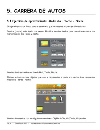 5. CARRERA DE AUTOS
5.1 Ejercicio de aprestamiento: Medio día – Tarde - Noche
Dibuja o importa un fondo para el escenario que represente un paisaje al medio día.

Duplica (copiar) este fondo dos veces. Modifica los dos fondos para que simules otros dos
momentos del día: tarde y noche.




Nombra los tres fondos así: MedioDia", Tarde, Noche.

Elabora o importa tres objetos que van a representar a cada uno de los tres momentos:
medio día - tarde - noche.




Nombra los objetos con los siguientes nombres: ObjMedioDia, ObjTarde, ObjNoche.

Pág. 58   -   Tercera Edición (3.02)   -   http://www.eduteka.org/ScratchCuadernoTrabajo1.php
 