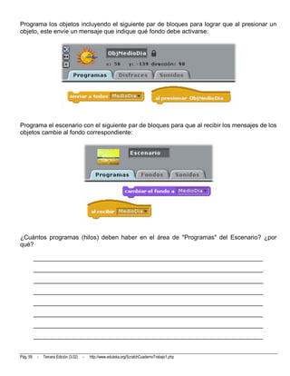 Programa los objetos incluyendo el siguiente par de bloques para lograr que al presionar un
objeto, este envíe un mensaje que indique qué fondo debe activarse:




Programa el escenario con el siguiente par de bloques para que al recibir los mensajes de los
objetos cambie al fondo correspondiente:




¿Cuántos programas (hilos) deben haber en el área de "Programas" del Escenario? ¿por
qué?

          __________________________________________________________________________
          __________________________________________________________________________
          __________________________________________________________________________
          __________________________________________________________________________
          __________________________________________________________________________
          __________________________________________________________________________
          __________________________________________________________________________
          __________________________________________________________________________


Pág. 59    -   Tercera Edición (3.02)   -   http://www.eduteka.org/ScratchCuadernoTrabajo1.php
 