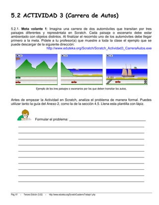 5.2 ACTIVIDAD 3 (Carrera de Autos)

5.2.1. Meta volante 1: Imagina una carrera de dos automóviles que transitan por tres
paisajes diferentes y represéntala en Scratch. Cada paisaje o escenario debe estar
ambientado con objetos distintos. Al finalizar el recorrido uno de los automóviles debe llegar
primero a la meta. Pídele a tu profesor(a) que muestre a toda la clase el ejemplo que se
puede descargar de la siguiente dirección:
                       http://www.eduteka.org/Scratch/Scratch_Actividad3_CarreraAutos.exe




                             Ejemplo de los tres paisajes o escenarios por los que deben transitar los autos.



Antes de empezar la Actividad en Scratch, analiza el problema de manera formal. Puedes
utilizar tanto la guía del Anexo 2, como la de la sección 4.5. Llena esta plantilla con lápiz.



                            Formular el problema: _____________________________________________
          __________________________________________________________________________
          __________________________________________________________________________
          __________________________________________________________________________
          __________________________________________________________________________
          __________________________________________________________________________
          __________________________________________________________________________
          __________________________________________________________________________
          __________________________________________________________________________
          __________________________________________________________________________
          __________________________________________________________________________



Pág. 61    -   Tercera Edición (3.02)   -   http://www.eduteka.org/ScratchCuadernoTrabajo1.php
 