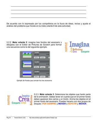 __________________________________________________________________________
          __________________________________________________________________________
          __________________________________________________________________________
          __________________________________________________________________________


De acuerdo con lo expresado por tus compañeros en la lluvia de ideas, revisa y ajusta el
análisis del problema que hiciste en la meta volante 8 de esta actividad.




5.2.2. Meta volante 2: imagina tres fondos del escenario y
dibújalos con el Editor de Pinturas de Scratch para formar
una secuencia como la del siguiente ejemplo.




                    Ejemplo de Fondos para simular los tres escenarios




                                                    5.2.3. Meta volante 3: Selecciona los objetos que harán parte
                                                    de la animación. Debes tener en cuenta que en el primer fondo
                                                    deben aparecer dos carros y un Avión. Anima los objetos en el
                                                    primer fondo del escenario. Puedes hacerlo con dos grupos de
                                                    bloques: POR SIEMPRE y MOVER o REPETIR y MOVER.




Pág. 64    -   Tercera Edición (3.02)   -   http://www.eduteka.org/ScratchCuadernoTrabajo1.php
 