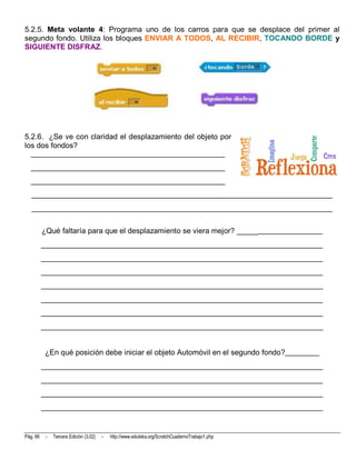 5.2.5. Meta volante 4: Programa uno de los carros para que se desplace del primer al
segundo fondo. Utiliza los bloques ENVIAR A TODOS, AL RECIBIR, TOCANDO BORDE y
SIGUIENTE DISFRAZ.




5.2.6. ¿Se ve con claridad el desplazamiento del objeto por
los dos fondos?
  ___________________________________________________
  ___________________________________________________
  ___________________________________________________
   _______________________________________________________________________________
   _______________________________________________________________________________


          ¿Qué faltaría para que el desplazamiento se viera mejor? ______________________
          __________________________________________________________________________
          __________________________________________________________________________
          __________________________________________________________________________
          __________________________________________________________________________
          __________________________________________________________________________
          __________________________________________________________________________
          __________________________________________________________________________


           ¿En qué posición debe iniciar el objeto Automóvil en el segundo fondo?_________
          __________________________________________________________________________
          __________________________________________________________________________
          __________________________________________________________________________
          __________________________________________________________________________



Pág. 66    -   Tercera Edición (3.02)   -   http://www.eduteka.org/ScratchCuadernoTrabajo1.php
 