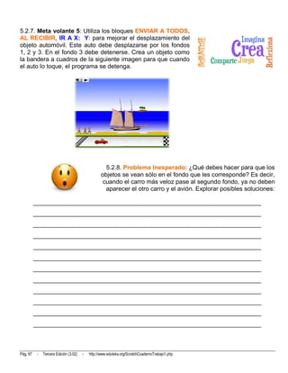 5.2.7. Meta volante 5: Utiliza los bloques ENVIAR A TODOS,
AL RECIBIR, IR A X: Y: para mejorar el desplazamiento del
objeto automóvil. Este auto debe desplazarse por los fondos
1, 2 y 3. En el fondo 3 debe detenerse. Crea un objeto como
la bandera a cuadros de la siguiente imagen para que cuando
el auto lo toque, el programa se detenga.




                                                     5.2.8. Problema Inesperado: ¿Qué debes hacer para que los
                                                   objetos se vean sólo en el fondo que les corresponde? Es decir,
                                                    cuando el carro más veloz pase al segundo fondo, ya no deben
                                                     aparecer el otro carro y el avión. Explorar posibles soluciones:

          __________________________________________________________________________
          __________________________________________________________________________
          __________________________________________________________________________
          __________________________________________________________________________
          __________________________________________________________________________
          __________________________________________________________________________
          __________________________________________________________________________
          __________________________________________________________________________
          __________________________________________________________________________
          __________________________________________________________________________
          __________________________________________________________________________
          __________________________________________________________________________




Pág. 67    -   Tercera Edición (3.02)   -   http://www.eduteka.org/ScratchCuadernoTrabajo1.php
 