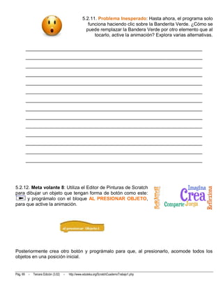 5.2.11. Problema Inesperado: Hasta ahora, el programa solo
                                                         funciona haciendo clic sobre la Banderita Verde. ¿Cómo se
                                                        puede remplazar la Bandera Verde por otro elemento que al
                                                            tocarlo, active la animación? Explora varias alternativas.

          __________________________________________________________________________
          __________________________________________________________________________
          __________________________________________________________________________
          __________________________________________________________________________
          __________________________________________________________________________
          __________________________________________________________________________
          __________________________________________________________________________
          __________________________________________________________________________
          __________________________________________________________________________
          __________________________________________________________________________
          __________________________________________________________________________
          __________________________________________________________________________
          __________________________________________________________________________
          __________________________________________________________________________




5.2.12. Meta volante 8: Utiliza el Editor de Pinturas de Scratch
para dibujar un objeto que tengan forma de botón como este:
      y prográmalo con el bloque AL PRESIONAR OBJETO,
para que active la animación.




Posteriormente crea otro botón y prográmalo para que, al presionarlo, acomode todos los
objetos en una posición inicial.


Pág. 69    -   Tercera Edición (3.02)   -   http://www.eduteka.org/ScratchCuadernoTrabajo1.php
 