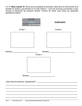 5.2.15. Meta volante 10: Ahora que completaste la Actividad, utiliza tanto la información de la
plantilla de análisis, que llenaste en la meta volante 1, como las acciones que llevaste a cabo
durante la desarrollo del proyecto Scratch “Carrera de Autos” para llenar las siguientes
plantillas de diseño:




                                                                                                ESCENARIO



                             Fondo 1                                                            Fondo 2




Nombre: __________________________                                            Nombre: __________________________
                                                                Fondo 3




                                       Nombre: __________________________


¿Qué hace el escenario (programas)? : __________________________________________
__________________________________________________________________________
__________________________________________________________________________
__________________________________________________________________________
__________________________________________________________________________
__________________________________________________________________________

Pág. 71   -   Tercera Edición (3.02)   -   http://www.eduteka.org/ScratchCuadernoTrabajo1.php
 
