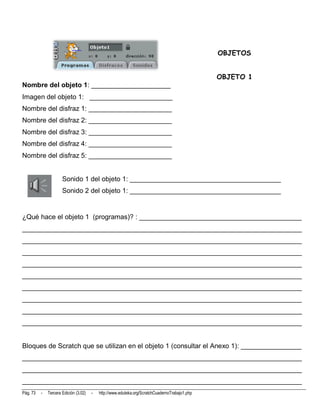 OBJETOS


                                                                                                OBJETO 1
Nombre del objeto 1: _____________________
Imagen del objeto 1: ______________________
Nombre del disfraz 1: ______________________
Nombre del disfraz 2: ______________________
Nombre del disfraz 3: ______________________
Nombre del disfraz 4: ______________________
Nombre del disfraz 5: ______________________


                      Sonido 1 del objeto 1: ________________________________________
                      Sonido 2 del objeto 1: ________________________________________


¿Qué hace el objeto 1 (programas)? : ___________________________________________
__________________________________________________________________________
__________________________________________________________________________
__________________________________________________________________________
__________________________________________________________________________
__________________________________________________________________________
__________________________________________________________________________
__________________________________________________________________________
__________________________________________________________________________
__________________________________________________________________________


Bloques de Scratch que se utilizan en el objeto 1 (consultar el Anexo 1): ________________
__________________________________________________________________________
__________________________________________________________________________
__________________________________________________________________________
Pág. 73   -   Tercera Edición (3.02)   -   http://www.eduteka.org/ScratchCuadernoTrabajo1.php
 