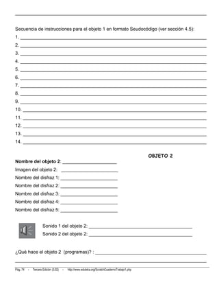 __________________________________________________________________________


Secuencia de instrucciones para el objeto 1 en formato Seudocódigo (ver sección 4.5):
1. ________________________________________________________________________
2. ________________________________________________________________________
3. ________________________________________________________________________
4. ________________________________________________________________________
5. ________________________________________________________________________
6. ________________________________________________________________________
7. ________________________________________________________________________
8. ________________________________________________________________________
9. ________________________________________________________________________
10. _______________________________________________________________________
11. _______________________________________________________________________
12. _______________________________________________________________________
13. _______________________________________________________________________
14. _______________________________________________________________________


                                                                                                OBJETO 2
Nombre del objeto 2: _____________________
Imagen del objeto 2: ______________________
Nombre del disfraz 1: ______________________
Nombre del disfraz 2: ______________________
Nombre del disfraz 3: ______________________
Nombre del disfraz 4: ______________________
Nombre del disfraz 5: ______________________


                      Sonido 1 del objeto 2: ________________________________________
                      Sonido 2 del objeto 2: ________________________________________


¿Qué hace el objeto 2 (programas)? : ___________________________________________
__________________________________________________________________________
Pág. 74   -   Tercera Edición (3.02)   -   http://www.eduteka.org/ScratchCuadernoTrabajo1.php
 