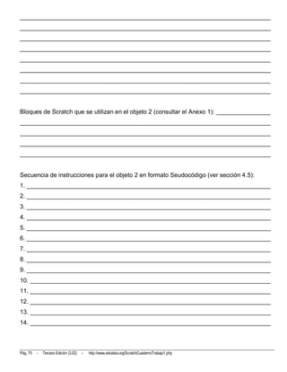 __________________________________________________________________________
__________________________________________________________________________
__________________________________________________________________________
__________________________________________________________________________
__________________________________________________________________________
__________________________________________________________________________
__________________________________________________________________________
__________________________________________________________________________


Bloques de Scratch que se utilizan en el objeto 2 (consultar el Anexo 1): ________________
__________________________________________________________________________
__________________________________________________________________________
__________________________________________________________________________
__________________________________________________________________________


Secuencia de instrucciones para el objeto 2 en formato Seudocódigo (ver sección 4.5):
1. ________________________________________________________________________
2. ________________________________________________________________________
3. ________________________________________________________________________
4. ________________________________________________________________________
5. ________________________________________________________________________
6. ________________________________________________________________________
7. ________________________________________________________________________
8. ________________________________________________________________________
9. ________________________________________________________________________
10. _______________________________________________________________________
11. _______________________________________________________________________
12. _______________________________________________________________________
13. _______________________________________________________________________
14. _______________________________________________________________________



Pág. 75   -   Tercera Edición (3.02)   -   http://www.eduteka.org/ScratchCuadernoTrabajo1.php
 
