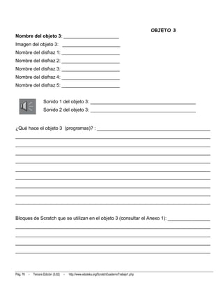 OBJETO 3
Nombre del objeto 3: _____________________
Imagen del objeto 3: ______________________
Nombre del disfraz 1: ______________________
Nombre del disfraz 2: ______________________
Nombre del disfraz 3: ______________________
Nombre del disfraz 4: ______________________
Nombre del disfraz 5: ______________________


                      Sonido 1 del objeto 3: ________________________________________
                      Sonido 2 del objeto 3: ________________________________________


¿Qué hace el objeto 3 (programas)? : ___________________________________________
__________________________________________________________________________
__________________________________________________________________________
__________________________________________________________________________
__________________________________________________________________________
__________________________________________________________________________
__________________________________________________________________________
__________________________________________________________________________
__________________________________________________________________________
__________________________________________________________________________


Bloques de Scratch que se utilizan en el objeto 3 (consultar el Anexo 1): ________________
__________________________________________________________________________
__________________________________________________________________________
__________________________________________________________________________
__________________________________________________________________________



Pág. 76   -   Tercera Edición (3.02)   -   http://www.eduteka.org/ScratchCuadernoTrabajo1.php
 