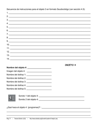Secuencia de instrucciones para el objeto 3 en formato Seudocódigo (ver sección 4.5):
1. ________________________________________________________________________
2. ________________________________________________________________________
3. ________________________________________________________________________
4. ________________________________________________________________________
5. ________________________________________________________________________
6. ________________________________________________________________________
7. ________________________________________________________________________
8. ________________________________________________________________________
9. ________________________________________________________________________
10. _______________________________________________________________________
11. _______________________________________________________________________
12. _______________________________________________________________________
13. _______________________________________________________________________
14. _______________________________________________________________________


                                                                                                OBJETO 4
Nombre del objeto 4: _____________________
Imagen del objeto 4: ______________________
Nombre del disfraz 1: ______________________
Nombre del disfraz 2: ______________________
Nombre del disfraz 3: ______________________
Nombre del disfraz 4: ______________________
Nombre del disfraz 5: ______________________


                      Sonido 1 del objeto 4: ________________________________________
                      Sonido 2 del objeto 4: ________________________________________


¿Qué hace el objeto 4 (programas)? : ___________________________________________
__________________________________________________________________________
__________________________________________________________________________
Pág. 77   -   Tercera Edición (3.02)   -   http://www.eduteka.org/ScratchCuadernoTrabajo1.php
 