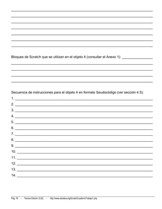 __________________________________________________________________________
__________________________________________________________________________
__________________________________________________________________________
__________________________________________________________________________
__________________________________________________________________________
__________________________________________________________________________
__________________________________________________________________________


Bloques de Scratch que se utilizan en el objeto 4 (consultar el Anexo 1): ________________
__________________________________________________________________________
__________________________________________________________________________
__________________________________________________________________________
__________________________________________________________________________


Secuencia de instrucciones para el objeto 4 en formato Seudocódigo (ver sección 4.5):
1. ________________________________________________________________________
2. ________________________________________________________________________
3. ________________________________________________________________________
4. ________________________________________________________________________
5. ________________________________________________________________________
6. ________________________________________________________________________
7. ________________________________________________________________________
8. ________________________________________________________________________
9. ________________________________________________________________________
10. _______________________________________________________________________
11. _______________________________________________________________________
12. _______________________________________________________________________
13. _______________________________________________________________________
14. _______________________________________________________________________




Pág. 78   -   Tercera Edición (3.02)   -   http://www.eduteka.org/ScratchCuadernoTrabajo1.php
 