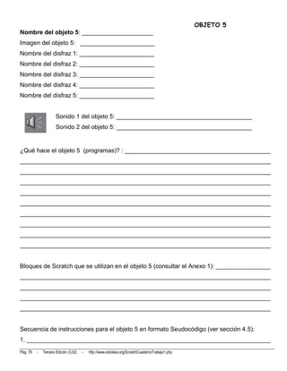OBJETO 5
Nombre del objeto 5: _____________________
Imagen del objeto 5: ______________________
Nombre del disfraz 1: ______________________
Nombre del disfraz 2: ______________________
Nombre del disfraz 3: ______________________
Nombre del disfraz 4: ______________________
Nombre del disfraz 5: ______________________


                      Sonido 1 del objeto 5: ________________________________________
                      Sonido 2 del objeto 5: ________________________________________


¿Qué hace el objeto 5 (programas)? : ___________________________________________
__________________________________________________________________________
__________________________________________________________________________
__________________________________________________________________________
__________________________________________________________________________
__________________________________________________________________________
__________________________________________________________________________
__________________________________________________________________________
__________________________________________________________________________
__________________________________________________________________________


Bloques de Scratch que se utilizan en el objeto 5 (consultar el Anexo 1): ________________
__________________________________________________________________________
__________________________________________________________________________
__________________________________________________________________________
__________________________________________________________________________


Secuencia de instrucciones para el objeto 5 en formato Seudocódigo (ver sección 4.5):
1. ________________________________________________________________________
Pág. 79   -   Tercera Edición (3.02)   -   http://www.eduteka.org/ScratchCuadernoTrabajo1.php
 