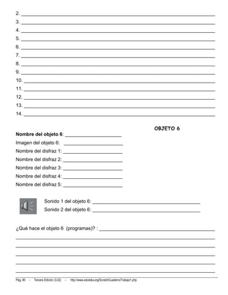 2. ________________________________________________________________________
3. ________________________________________________________________________
4. ________________________________________________________________________
5. ________________________________________________________________________
6. ________________________________________________________________________
7. ________________________________________________________________________
8. ________________________________________________________________________
9. ________________________________________________________________________
10. _______________________________________________________________________
11. _______________________________________________________________________
12. _______________________________________________________________________
13. _______________________________________________________________________
14. _______________________________________________________________________


                                                                                                OBJETO 6
Nombre del objeto 6: _____________________
Imagen del objeto 6: ______________________
Nombre del disfraz 1: ______________________
Nombre del disfraz 2: ______________________
Nombre del disfraz 3: ______________________
Nombre del disfraz 4: ______________________
Nombre del disfraz 5: ______________________


                      Sonido 1 del objeto 6: ________________________________________
                      Sonido 2 del objeto 6: ________________________________________


¿Qué hace el objeto 6 (programas)? : ___________________________________________
__________________________________________________________________________
__________________________________________________________________________
__________________________________________________________________________
__________________________________________________________________________
__________________________________________________________________________
Pág. 80   -   Tercera Edición (3.02)   -   http://www.eduteka.org/ScratchCuadernoTrabajo1.php
 