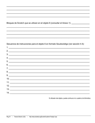 __________________________________________________________________________
__________________________________________________________________________
__________________________________________________________________________
__________________________________________________________________________


Bloques de Scratch que se utilizan en el objeto 6 (consultar el Anexo 1): ________________
__________________________________________________________________________
__________________________________________________________________________
__________________________________________________________________________
__________________________________________________________________________


Secuencia de instrucciones para el objeto 6 en formato Seudocódigo (ver sección 4.5):
1. ________________________________________________________________________
2. ________________________________________________________________________
3. ________________________________________________________________________
4. ________________________________________________________________________
5. ________________________________________________________________________
6. ________________________________________________________________________
7. ________________________________________________________________________
8. ________________________________________________________________________
9. ________________________________________________________________________
10. _______________________________________________________________________
11. _______________________________________________________________________
12. _______________________________________________________________________
13. _______________________________________________________________________
14. _______________________________________________________________________

                                                                              Si utilizaste más objetos, puedes continuar en tu cuaderno de Informática.




Pág. 81   -   Tercera Edición (3.02)   -   http://www.eduteka.org/ScratchCuadernoTrabajo1.php
 