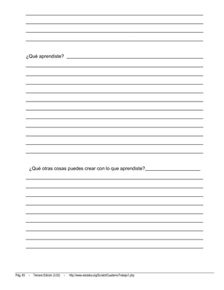 __________________________________________________________________________
          __________________________________________________________________________
          __________________________________________________________________________
          __________________________________________________________________________


          ¿Qué aprendiste? _________________________________________________________
          __________________________________________________________________________
          __________________________________________________________________________
          __________________________________________________________________________
          __________________________________________________________________________
          __________________________________________________________________________
          __________________________________________________________________________
          __________________________________________________________________________
          __________________________________________________________________________
          __________________________________________________________________________
          __________________________________________________________________________
          __________________________________________________________________________


           ¿Qué otras cosas puedes crear con lo que aprendiste?_______________________
          __________________________________________________________________________
          __________________________________________________________________________
          __________________________________________________________________________
          __________________________________________________________________________
          __________________________________________________________________________
          __________________________________________________________________________
          __________________________________________________________________________
          __________________________________________________________________________
          __________________________________________________________________________




Pág. 83    -   Tercera Edición (3.02)   -   http://www.eduteka.org/ScratchCuadernoTrabajo1.php
 