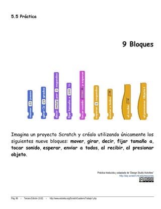 5.5 Práctica




                                                                                                                          9 Bloques




Imagina un proyecto Scratch y créalo utilizando únicamente los
siguientes nueve bloques: mover, girar, decir, fijar tamaño a,
tocar sonido, esperar, enviar a todos, al recibir, al presionar
objeto.


                                                                                                Práctica traducida y adaptada de “Design Studio Activities”
                                                                                                                       http://day.scratch.mit.edu/resources




Pág. 86   -   Tercera Edición (3.02)   -   http://www.eduteka.org/ScratchCuadernoTrabajo1.php
 
