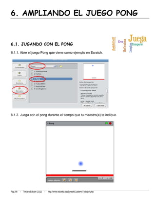 6. AMPLIANDO EL JUEGO PONG


6.1. JUGANDO CON EL PONG
6.1.1. Abre el juego Pong que viene como ejemplo en Scratch.




6.1.2. Juega con el pong durante el tiempo que tu maestro(a) te indique.




Pág. 88   -   Tercera Edición (3.02)   -   http://www.eduteka.org/ScratchCuadernoTrabajo1.php
 