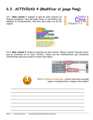 6.2. ACTIVIDAD 4 (Modificar el juego Pong)

6.2.1. Meta volante 1: Agrega al lado de cada conjunto de
bloques (programa / hilo) del juego Pong, un comentario que
explique su funcionamiento. Haz esto para cada uno de los
objetos.




6.2.2. Meta volante 2: Graba el proyecto con otro nombre. Utiliza la opción “Guardar como”
que se encuentra en el menú “Archivo”. Ahora haz las modificaciones que consideres
convenientes para que la bola se mueva más rápido.




                                                            6.2.3. Problema Inesperado: ¿Cómo crees que se puede
                                                                       copiar un programa de un objeto a otro objeto?


          __________________________________________________________________________
          __________________________________________________________________________
          __________________________________________________________________________
          __________________________________________________________________________
          __________________________________________________________________________
          __________________________________________________________________________
          __________________________________________________________________________

Pág. 89    -   Tercera Edición (3.02)   -   http://www.eduteka.org/ScratchCuadernoTrabajo1.php
 