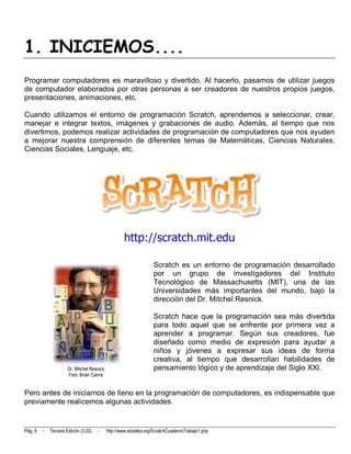 1. INICIEMOS....
Programar computadores es maravilloso y divertido. Al hacerlo, pasamos de utilizar juegos
de computador elaborados por otras personas a ser creadores de nuestros propios juegos,
presentaciones, animaciones, etc.

Cuando utilizamos el entorno de programación Scratch, aprendemos a seleccionar, crear,
manejar e integrar textos, imágenes y grabaciones de audio. Además, al tiempo que nos
divertimos, podemos realizar actividades de programación de computadores que nos ayuden
a mejorar nuestra comprensión de diferentes temas de Matemáticas, Ciencias Naturales,
Ciencias Sociales, Lenguaje, etc.




                                                    http://scratch.mit.edu

                                                                   Scratch es un entorno de programación desarrollado
                                                                   por un grupo de investigadores del Instituto
                                                                   Tecnológico de Massachusetts (MIT), una de las
                                                                   Universidades más importantes del mundo, bajo la
                                                                   dirección del Dr. Mitchel Resnick.

                                                                   Scratch hace que la programación sea más divertida
                                                                   para todo aquel que se enfrente por primera vez a
                                                                   aprender a programar. Según sus creadores, fue
                                                                   diseñado como medio de expresión para ayudar a
                                                                   niños y jóvenes a expresar sus ideas de forma
                                                                   creativa, al tiempo que desarrollan habilidades de
                      Dr. Mitchel Resnick                          pensamiento lógico y de aprendizaje del Siglo XXI.
                      Foto: Brian Cairns


Pero antes de iniciarnos de lleno en la programación de computadores, es indispensable que
previamente realicemos algunas actividades.


Pág. 9   -   Tercera Edición (3.02)   -     http://www.eduteka.org/ScratchCuadernoTrabajo1.php
 