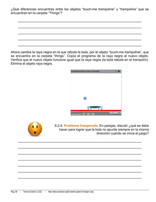 ¿Qué diferencias encuentras entre los objetos “touch-me trampoline” y “trampoline” que se
encuentran en la carpeta “Things”?

          __________________________________________________________________________
          __________________________________________________________________________
          __________________________________________________________________________
          __________________________________________________________________________
          __________________________________________________________________________

Ahora cambia la raya negra en la que rebota la bola, por el objeto “touch-me trampoline”, que
se encuentra en la carpeta “things”. Copia el programa de la raya negra al nuevo objeto.
Verifica que el nuevo objeto funciona igual que la raya negra (la bola rebota en el trampolín).
Elimina el objeto raya negra.




                                                   6.2.4. Problema Inesperado: En parejas, discutir ¿qué se debe
                                                      hacer para lograr que la bola no apunte siempre en la misma
                                                                                dirección cuando se inicia el juego?

          __________________________________________________________________________
          __________________________________________________________________________
          __________________________________________________________________________
          __________________________________________________________________________
          __________________________________________________________________________
          __________________________________________________________________________
          __________________________________________________________________________



Pág. 90    -   Tercera Edición (3.02)   -   http://www.eduteka.org/ScratchCuadernoTrabajo1.php
 