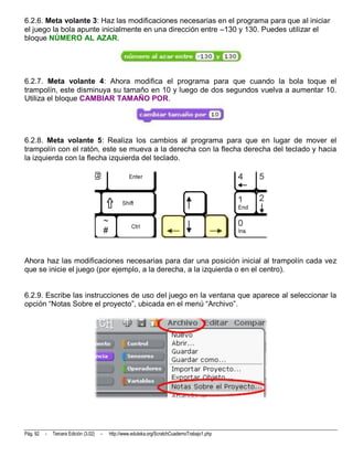6.2.6. Meta volante 3: Haz las modificaciones necesarias en el programa para que al iniciar
el juego la bola apunte inicialmente en una dirección entre –130 y 130. Puedes utilizar el
bloque NÚMERO AL AZAR.




6.2.7. Meta volante 4: Ahora modifica el programa para que cuando la bola toque el
trampolín, este disminuya su tamaño en 10 y luego de dos segundos vuelva a aumentar 10.
Utiliza el bloque CAMBIAR TAMAÑO POR.




6.2.8. Meta volante 5: Realiza los cambios al programa para que en lugar de mover el
trampolín con el ratón, este se mueva a la derecha con la flecha derecha del teclado y hacia
la izquierda con la flecha izquierda del teclado.




Ahora haz las modificaciones necesarias para dar una posición inicial al trampolín cada vez
que se inicie el juego (por ejemplo, a la derecha, a la izquierda o en el centro).


6.2.9. Escribe las instrucciones de uso del juego en la ventana que aparece al seleccionar la
opción “Notas Sobre el proyecto”, ubicada en el menú “Archivo”.




Pág. 92   -   Tercera Edición (3.02)   -   http://www.eduteka.org/ScratchCuadernoTrabajo1.php
 
