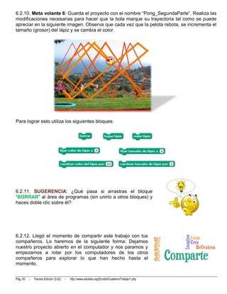 6.2.10. Meta volante 6: Guarda el proyecto con el nombre “Pong_SegundaParte”. Realiza las
modificaciones necesarias para hacer que la bola marque su trayectoria tal como se puede
apreciar en la siguiente imagen. Observa que cada vez que la pelota rebota, se incrementa el
tamaño (grosor) del lápiz y se cambia el color.




Para lograr esto utiliza los siguientes bloques:




6.2.11. SUGERENCIA: ¿Qué pasa si arrastras el bloque
“BORRAR” al área de programas (sin unirlo a otros bloques) y
haces doble clic sobre él?




6.2.12. Llegó el momento de compartir este trabajo con tus
compañeros. Lo haremos de la siguiente forma: Dejamos
nuestro proyecto abierto en el computador y nos paramos y
empezamos a rotar por los computadores de los otros
compañeros para explorar lo que han hecho hasta el
momento.


Pág. 93   -   Tercera Edición (3.02)   -   http://www.eduteka.org/ScratchCuadernoTrabajo1.php
 