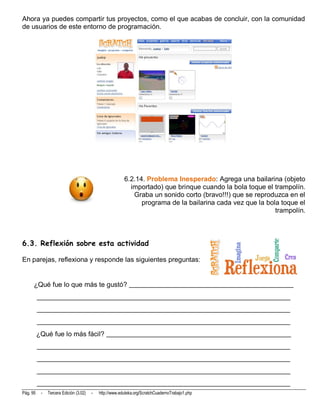 Ahora ya puedes compartir tus proyectos, como el que acabas de concluir, con la comunidad
de usuarios de este entorno de programación.




                                                         6.2.14. Problema Inesperado: Agrega una bailarina (objeto
                                                           importado) que brinque cuando la bola toque el trampolín.
                                                            Graba un sonido corto (bravo!!!) que se reproduzca en el
                                                               programa de la bailarina cada vez que la bola toque el
                                                                                                           trampolín.



6.3. Reflexión sobre esta actividad

En parejas, reflexiona y responde las siguientes preguntas:


      ¿Qué fue lo que más te gustó? ________________________________________________
          __________________________________________________________________________
          __________________________________________________________________________
          __________________________________________________________________________
          ¿Qué fue lo más fácil? ______________________________________________________
          __________________________________________________________________________
          __________________________________________________________________________
          __________________________________________________________________________
          __________________________________________________________________________
Pág. 95    -   Tercera Edición (3.02)   -   http://www.eduteka.org/ScratchCuadernoTrabajo1.php
 