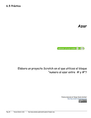 6.5 Práctica




                                                                                                                               Azar




                      Elabora un proyecto Scratch en el que utilices el bloque
                                             “numero al azar entre # y #”?




                                                                                                Práctica traducida de “Design Studio Activities”
                                                                                                            http://day.scratch.mit.edu/resources




Pág. 99   -   Tercera Edición (3.02)   -   http://www.eduteka.org/ScratchCuadernoTrabajo1.php
 