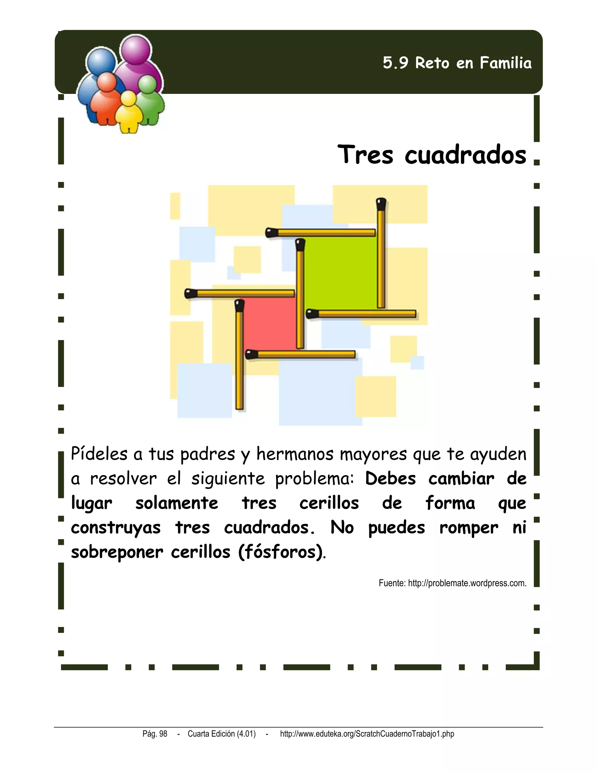 5.9 Reto en Familia




                                                                Tres cuadrados




Pídeles a tus padres y hermanos mayores que te ayuden
a resolver el siguiente problema: Debes cambiar de
lugar solamente tres cerillos de forma que
construyas tres cuadrados. No puedes romper ni
sobreponer cerillos (fósforos).
                                                                            Fuente: http://problemate.wordpress.com.




        Pág. 98   - Cuarta Edición (4.01)   -   http://www.eduteka.org/ScratchCuadernoTrabajo1.php
 