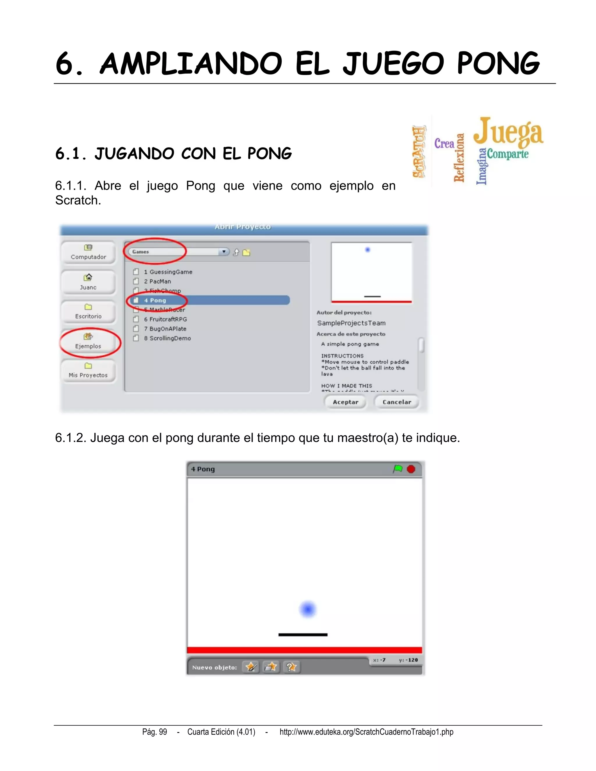 6. AMPLIANDO EL JUEGO PONG

6.1. JUGANDO CON EL PONG
6.1.1. Abre el juego Pong que viene como ejemplo en
Scratch.




6.1.2. Juega con el pong durante el tiempo que tu maestro(a) te indique.




               Pág. 99   - Cuarta Edición (4.01)   -   http://www.eduteka.org/ScratchCuadernoTrabajo1.php
 
