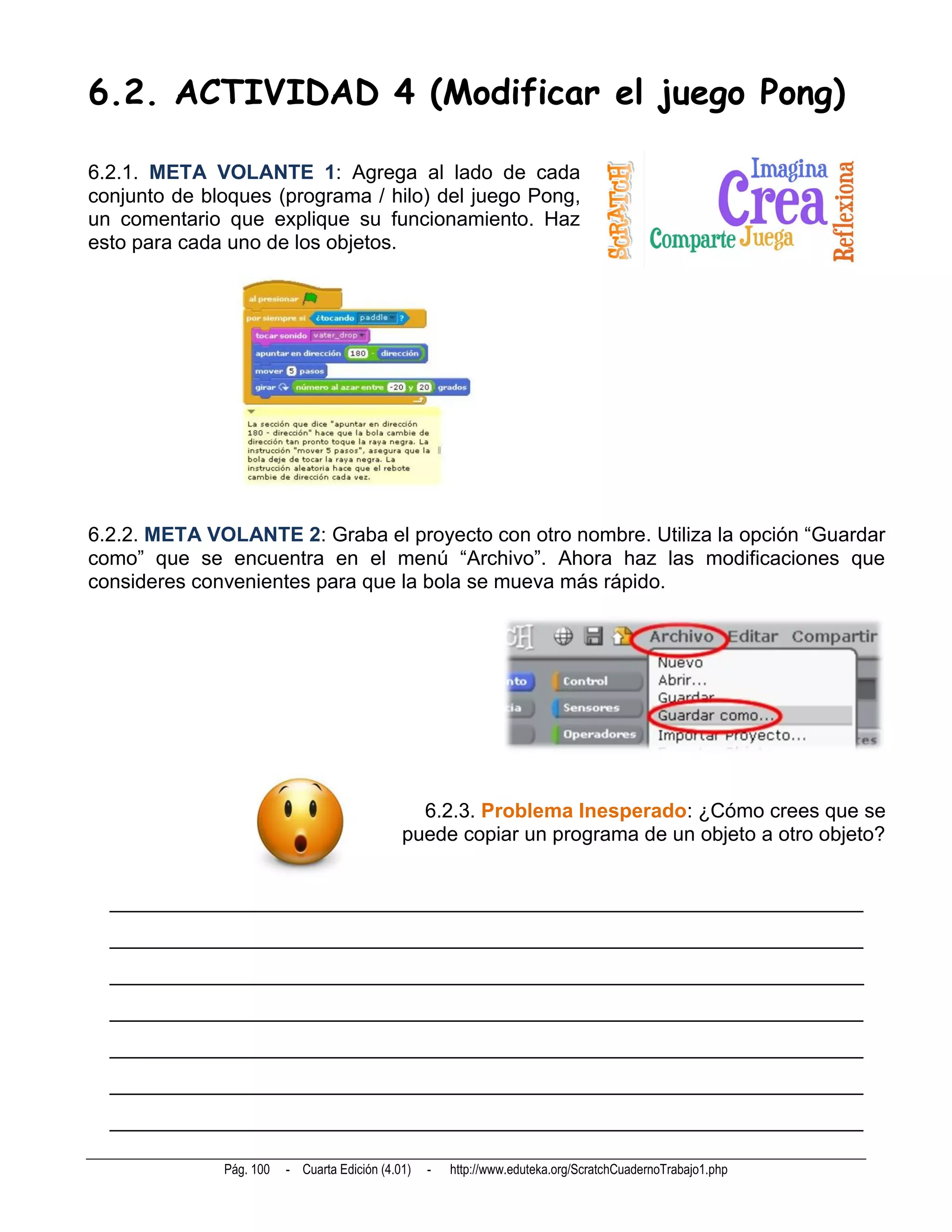 6.2. ACTIVIDAD 4 (Modificar el juego Pong)

6.2.1. META VOLANTE 1: Agrega al lado de cada
conjunto de bloques (programa / hilo) del juego Pong,
un comentario que explique su funcionamiento. Haz
esto para cada uno de los objetos.




6.2.2. META VOLANTE 2: Graba el proyecto con otro nombre. Utiliza la opción “Guardar
como” que se encuentra en el menú “Archivo”. Ahora haz las modificaciones que
consideres convenientes para que la bola se mueva más rápido.




                                                6.2.3. Problema Inesperado: ¿Cómo crees que se
                                              puede copiar un programa de un objeto a otro objeto?


  __________________________________________________________________________
  __________________________________________________________________________
  __________________________________________________________________________
  __________________________________________________________________________
  __________________________________________________________________________
  __________________________________________________________________________
  __________________________________________________________________________

              Pág. 100   - Cuarta Edición (4.01)   -   http://www.eduteka.org/ScratchCuadernoTrabajo1.php
 