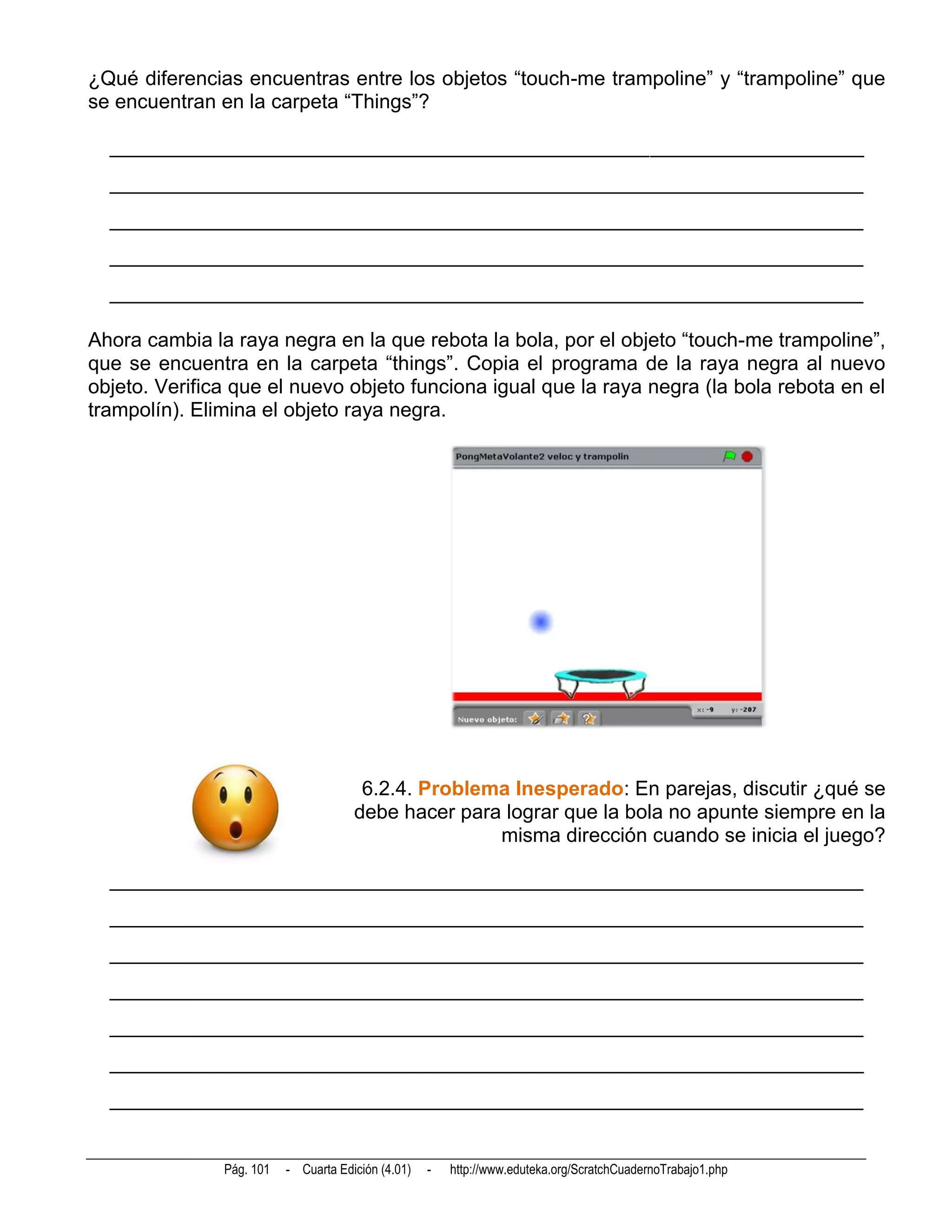 ¿Qué diferencias encuentras entre los objetos “touch-me trampoline” y “trampoline” que
se encuentran en la carpeta “Things”?

  __________________________________________________________________________
  __________________________________________________________________________
  __________________________________________________________________________
  __________________________________________________________________________
  __________________________________________________________________________

Ahora cambia la raya negra en la que rebota la bola, por el objeto “touch-me trampoline”,
que se encuentra en la carpeta “things”. Copia el programa de la raya negra al nuevo
objeto. Verifica que el nuevo objeto funciona igual que la raya negra (la bola rebota en el
trampolín). Elimina el objeto raya negra.




                                       6.2.4. Problema Inesperado: En parejas, discutir ¿qué se
                                      debe hacer para lograr que la bola no apunte siempre en la
                                                     misma dirección cuando se inicia el juego?

  __________________________________________________________________________
  __________________________________________________________________________
  __________________________________________________________________________
  __________________________________________________________________________
  __________________________________________________________________________
  __________________________________________________________________________
  __________________________________________________________________________


               Pág. 101   - Cuarta Edición (4.01)   -   http://www.eduteka.org/ScratchCuadernoTrabajo1.php
 